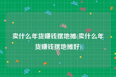 卖什么年货赚钱摆地摊(卖什么年货赚钱摆地摊好)