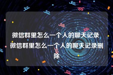 微信群里怎么一个人的聊天记录 微信群里怎么一个人的聊天记录删除