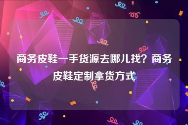 商务皮鞋一手货源去哪儿找？商务皮鞋定制拿货方式