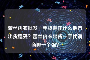 蕾丝内衣批发一手货源在什么地方出货稳妥？蕾丝内衣出货一手代销商哪一个强？