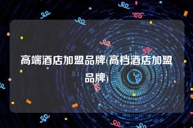高端酒店加盟品牌(高档酒店加盟品牌)