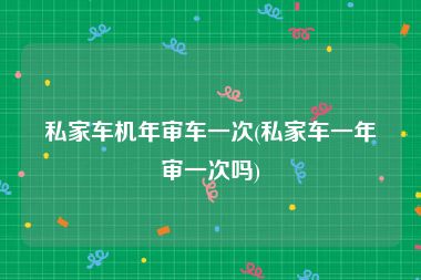 私家车机年审车一次(私家车一年审一次吗)