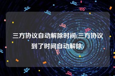 三方协议自动解除时间(三方协议到了时间自动解除)
