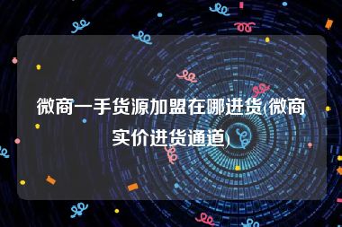 微商一手货源加盟在哪进货(微商实价进货通道)