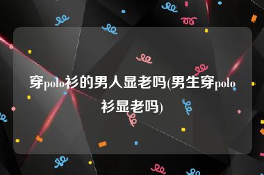 穿polo衫的男人显老吗(男生穿polo衫显老吗)