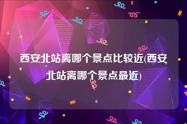 西安北站离哪个景点比较近(西安北站离哪个景点最近)
