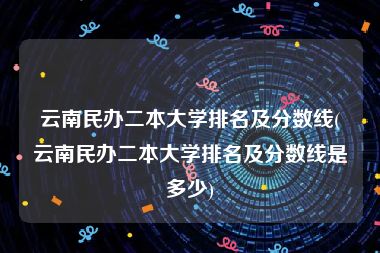 云南民办二本大学排名及分数线(云南民办二本大学排名及分数线是多少)