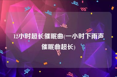 12小时超长催眠曲(一小时下雨声催眠曲超长)
