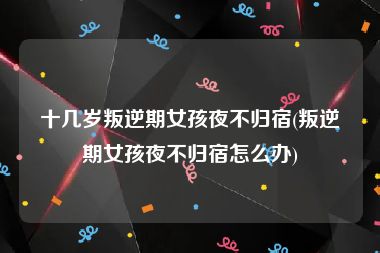 十几岁叛逆期女孩夜不归宿(叛逆期女孩夜不归宿怎么办)