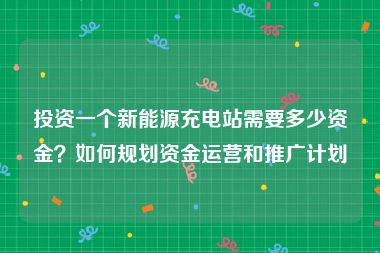投资一个新能源充电站需要多少资金？如何规划资金运营和推广计划