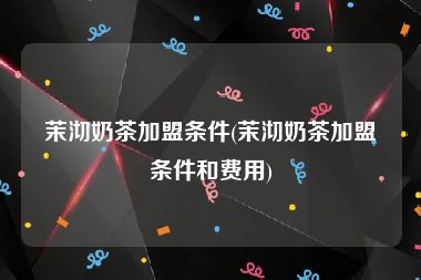 茉沏奶茶加盟条件(茉沏奶茶加盟条件和费用)