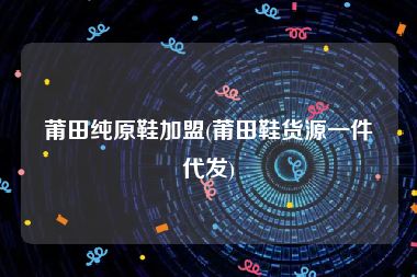 莆田纯原鞋加盟(莆田鞋货源一件代发)