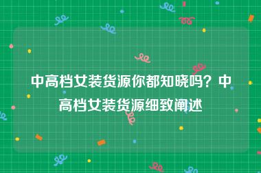 中高档女装货源你都知晓吗？中高档女装货源细致阐述