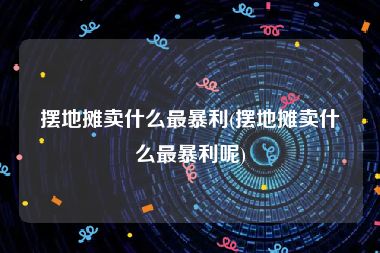 摆地摊卖什么最暴利(摆地摊卖什么最暴利呢)