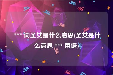 *** 词圣女是什么意思(圣女是什么意思 *** 用语)
