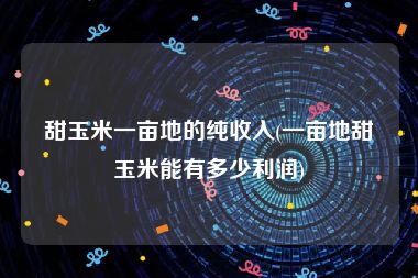 甜玉米一亩地的纯收入(一亩地甜玉米能有多少利润)