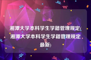湘潭大学本科学生学籍管理规定(湘潭大学本科学生学籍管理规定最新)