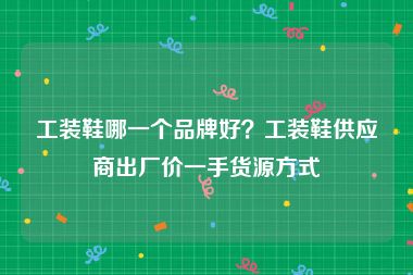 工装鞋哪一个品牌好？工装鞋供应商出厂价一手货源方式