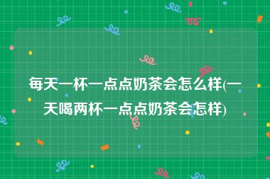 每天一杯一点点奶茶会怎么样(一天喝两杯一点点奶茶会怎样)