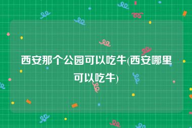 西安那个公园可以吃牛(西安哪里可以吃牛)