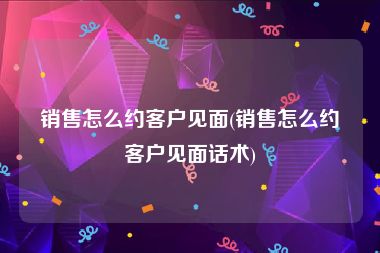 销售怎么约客户见面(销售怎么约客户见面话术)
