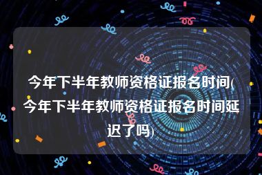 今年下半年教师资格证报名时间(今年下半年教师资格证报名时间延迟了吗)
