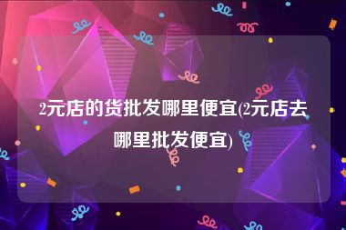 2元店的货批发哪里便宜(2元店去哪里批发便宜)