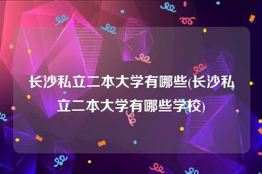 长沙私立二本大学有哪些(长沙私立二本大学有哪些学校)
