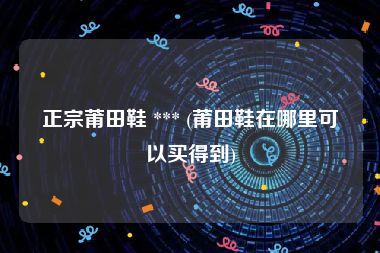 正宗莆田鞋 *** (莆田鞋在哪里可以买得到)