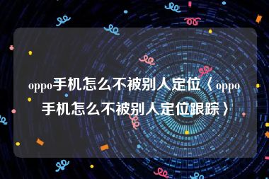 oppo手机怎么不被别人定位〈oppo手机怎么不被别人定位跟踪〉