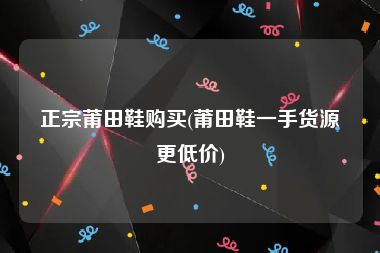 正宗莆田鞋购买(莆田鞋一手货源更低价)