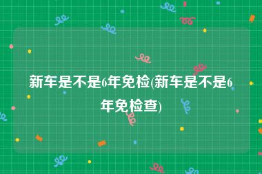 新车是不是6年免检(新车是不是6年免检查)