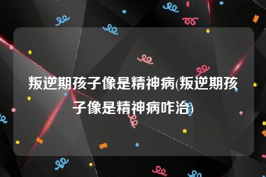 叛逆期孩子像是精神病(叛逆期孩子像是精神病咋治)