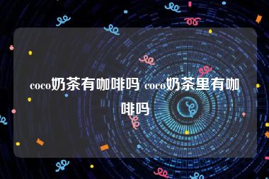 coco奶茶有咖啡吗 coco奶茶里有咖啡吗