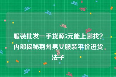 服装批发一手货源5元能上哪找？内部揭秘荆州男女服装平价进货法子