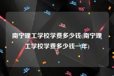 南宁理工学校学费多少钱(南宁理工学校学费多少钱一年)