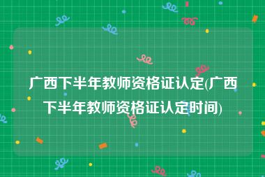 广西下半年教师资格证认定(广西下半年教师资格证认定时间)