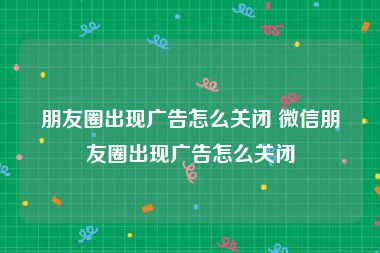朋友圈出现广告怎么关闭 微信朋友圈出现广告怎么关闭