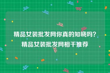 精品女装批发网你真的知晓吗？精品女装批发网相干推荐