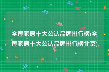 全屋家居十大公认品牌排行榜(全屋家居十大公认品牌排行榜北京)
