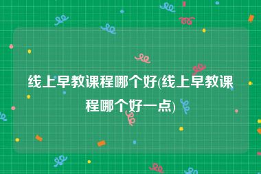 线上早教课程哪个好(线上早教课程哪个好一点)