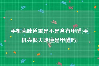手机壳味道重是不是含有甲醛(手机壳很大味道是甲醛吗)