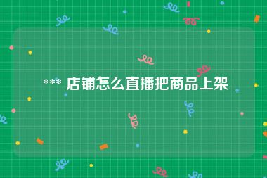  *** 店铺怎么直播把商品上架