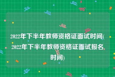 2022年下半年教师资格证面试时间(2022年下半年教师资格证面试报名时间)