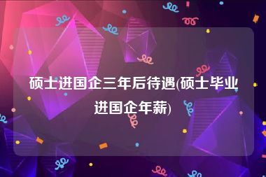 硕士进国企三年后待遇(硕士毕业进国企年薪)