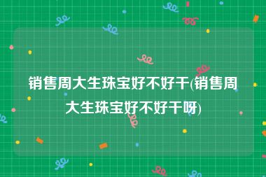 销售周大生珠宝好不好干(销售周大生珠宝好不好干呀)