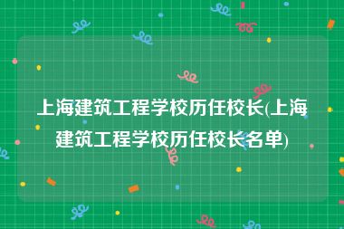上海建筑工程学校历任校长(上海建筑工程学校历任校长名单)