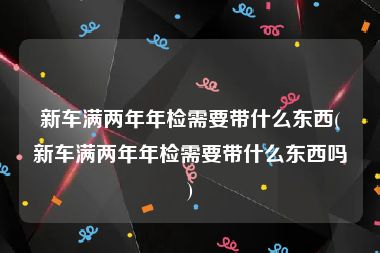 新车满两年年检需要带什么东西(新车满两年年检需要带什么东西吗)