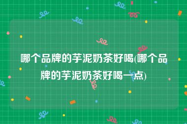 哪个品牌的芋泥奶茶好喝(哪个品牌的芋泥奶茶好喝一点)