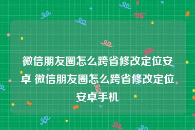 微信朋友圈怎么跨省修改定位安卓 微信朋友圈怎么跨省修改定位安卓手机